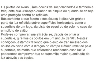 Os pilotos de avião usam óculos de sol polarizados e também é
frequente sua utilização quando se esquia ou quando se deseja
uma proteção contra os reflexos.
Basicamente o que fazem estes óculos é absorver grande
parte da luz refletida sobre superfícies horizontais, como a
superfície de um lago, da pista de esqui ou do solo no caso de
um piloto de avião.
Pode-se comprovar sua eficácia se, depois de olhar a
superfície, giramos os óculos em um ângulo de 90º. Nestas
condições, estamos fazendo que o eixo de transmissão dos
óculos coincida com a direção do campo elétrico refletido pela
superfície, de modo que estaremos recebendo essa luz, e
poderemos comprovar que se transmite maior quantidade de
luz através dos óculos.
 