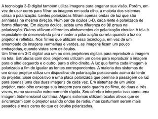 A tecnologia 3-D digital também utiliza imagens para enganar sua visão. Porém, em
vez de usar cores para filtrar as imagens em cada olho, a maioria dos sistemas
utiliza a polarização. Lentes polarizadas filtram apenas ondas de luz que são
alinhadas na mesma direção. Num par de óculos 3-D, cada lente é polarizada de
forma diferente. Em alguns óculos, existe uma diferença de 90 graus na
polarização. Outros utilizam diferentes alinhamentos de polarização circular. A tela é
especialmente desenvolvida para manter a polarização correta quando a luz do
projetor é refletida. Nos filmes que utilizam essa tecnologia, em vez de um
amontoado de imagens vermelhas e verdes, as imagens ficam um pouco
embaçadas, quando vistas sem os óculos.
Um filme em 3-D digital usa um ou dois projetores digitais para reproduzir a imagem
na tela. Estruturas com dois projetores utilizam um deles para reproduzir a imagem
para o olho esquerdo e o outro, para o olho direito. A luz que forma cada imagem é
polarizada a fim de igualar as lentes correspondentes. A maioria dos sistemas de
um único projetor utiliza um dispositivo de polarização posicionado acima da lente
do projetor. Esse dispositivo é uma placa polarizada que permite a passagem de luz
para apenas uma das duas imagens de cada vez. Em sistemas de um único
projetor, cada olho enxerga sua imagem para cada quadro do filme, de duas a três
vezes, numa sucessão extremamente rápida. Seu cérebro interpreta isso como uma
imagem tridimensional contínua. Alguns sistemas utilizam óculos ativos que se
sincronizam com o projetor usando ondas de rádio, mas costumam serem mais
pesados e mais caros do que os óculos polarizados.
 