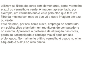 utilizam-se filtros de cores complementares, como vermelho
e azul ou vermelho e verde. A imagem apresentada, por
exemplo, em vermelho não é vista pelo olho que tem um
filtro da mesma cor, mas se que vê a outra imagem em azul
ou verde.
Este sistema, por seu baixo custo, emprega-se sobretudo
em publicações e também em monitores de computador e
no cinema. Apresenta o problema da alteração das cores,
perda de luminosidade e cansaço visual após um uso
prolongado. Normalmente o filtro vermelho é usado no olho
esquerdo e o azul no olho direito.
 