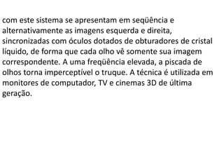 com este sistema se apresentam em seqüência e
alternativamente as imagens esquerda e direita,
sincronizadas com óculos dotados de obturadores de cristal
líquido, de forma que cada olho vê somente sua imagem
correspondente. A uma freqüência elevada, a piscada de
olhos torna imperceptível o truque. A técnica é utilizada em
monitores de computador, TV e cinemas 3D de última
geração.
 