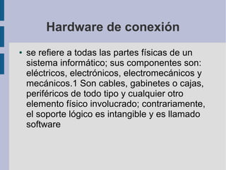 Hardware de conexión
● se refiere a todas las partes físicas de un
sistema informático; sus componentes son:
eléctricos, electrónicos, electromecánicos y
mecánicos.1 Son cables, gabinetes o cajas,
periféricos de todo tipo y cualquier otro
elemento físico involucrado; contrariamente,
el soporte lógico es intangible y es llamado
software
 