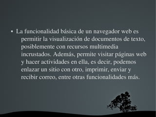   
 La funcionalidad básica de un navegador web es 
permitir la visualización de documentos de texto, 
posiblemente con recursos multimedia 
incrustados. Además, permite visitar páginas web 
y hacer actividades en ella, es decir, podemos 
enlazar un sitio con otro, imprimir, enviar y 
recibir correo, entre otras funcionalidades más.
 