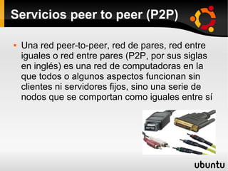 Servicios peer to peer (P2P)
 Una red peer-to-peer, red de pares, red entre
iguales o red entre pares (P2P, por sus siglas
en inglés) es una red de computadoras en la
que todos o algunos aspectos funcionan sin
clientes ni servidores fijos, sino una serie de
nodos que se comportan como iguales entre sí
 