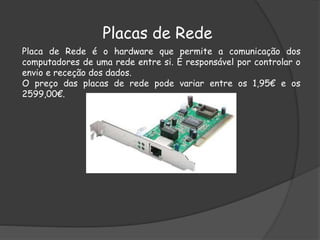 Placas de Rede
Placa de Rede é o hardware que permite a comunicação dos
computadores de uma rede entre si. É responsável por controlar o
envio e receção dos dados.
O preço das placas de rede pode variar entre os 1,95€ e os
2599,00€.
 
