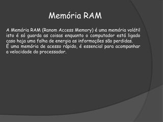 Memória RAM
A Memória RAM (Ranom Access Memory) é uma memória volátil
isto é só guarda as coisas enquanto o computador está ligado
caso haja uma falha de energia as informações são perdidas.
É uma memória de acesso rápido, é essencial para acompanhar
a velocidade do processador.
 