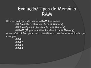 Há diversos tipos de memória RAM tais como:
-SRAM (Static Random-Access Memory)
-DRAM (Dynamic Random Access Memory)
-MRAM (Magnetorestive Random Access Memory)
A memória RAM pode ser classificada quanto à velocidade por
exemplo:
-DDR
-DDR2
-DDR3
-DDR4
Evolução/Tipos de Memória
RAM
 