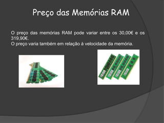 O preço das memórias RAM pode variar entre os 30,00€ e os
319,90€.
O preço varia também em relação à velocidade da memória.
Preço das Memórias RAM
 