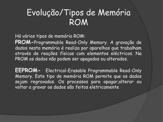 Há vários tipos de memória ROM:
PROM-Programmable Read-Only Memory. A gravação de
dados nesta memória é realiza por aparelhos que trabalham
através de reações físicas com elementos eléctricos. Na
PROM os dados não podem ser apagados ou alterados.
EEPROM- Electrical-Erasable Programmable Read-Only
Memory. Este tipo de memória ROM permite que os dados
sejam regravados. Os processos para apagar,alterar ou
voltar a gravar os dados são feitos eletricamente
Evolução/Tipos de Memória
ROM
 