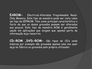 EAROM- Electrical-Alterable Progrmmable Read-
Only Memory. Este tipo de memória pode ser visto como
um tipo de EEPROM. Tem como principal característica o
facto de que os dados gravados possam ser alterados
aos poucos. Este tipo de memória ROM é geralmente
usado em aplicações que exigem que apenas parte da
informação seja reescrita.
CD-ROM ,DVD-ROM- São tipos de CD’s onde
músicas por exemplo são gravadas apenas uma vez quer
seja na fábrica ou gravados pelo próprio utilizador.
 