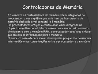 Controladores de Memória
Atualmente os controladores de memória vêem integrados no
processador o que significa que este tem um barramento de
memória dedicado e vai conectá-lo à memória.
Em processadores antigos o controlador vinha integrado no
chipset da motherboard. Neste caso o processador não comunica
diretamente com a memória RAM, o processador acedia ao chipset
que enviava as informações para a memória.
O primeiro caso oferece maior desempenho porque não há nenhum
intermediário nas comunicações entre o processador e a memória.
 