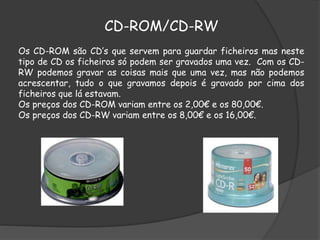 CD-ROM/CD-RW
Os CD-ROM são CD’s que servem para guardar ficheiros mas neste
tipo de CD os ficheiros só podem ser gravados uma vez. Com os CD-
RW podemos gravar as coisas mais que uma vez, mas não podemos
acrescentar, tudo o que gravamos depois é gravado por cima dos
ficheiros que lá estavam.
Os preços dos CD-ROM variam entre os 2,00€ e os 80,00€.
Os preços dos CD-RW variam entre os 8,00€ e os 16,00€.
 