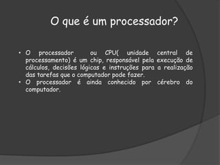 O que é um processador?
• O processador ou CPU( unidade central de
processamento) é um chip, responsável pela execução de
cálculos, decisões lógicas e instruções para a realização
das tarefas que o computador pode fazer.
• O processador é ainda conhecido por cérebro do
computador.
 