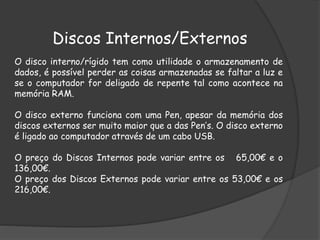 Discos Internos/Externos
O disco interno/rígido tem como utilidade o armazenamento de
dados, é possível perder as coisas armazenadas se faltar a luz e
se o computador for deligado de repente tal como acontece na
memória RAM.
O disco externo funciona com uma Pen, apesar da memória dos
discos externos ser muito maior que a das Pen’s. O disco externo
é ligado ao computador através de um cabo USB.
O preço do Discos Internos pode variar entre os 65,00€ e o
136,00€.
O preço dos Discos Externos pode variar entre os 53,00€ e os
216,00€.
 