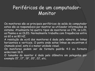 Periféricos de um computador-
Monitor
Os monitores são os principais periféricos de saída do computador
estes são os responsáveis por mostrar ao utilizador informações do
sistema. Atualmente há quatro tipos de monitores os CTR, os LCD,
os Plasma e os OLED. Normalmente trabalha com frequências entre
os 60 e os 80 HZ.
A resolução de ecrã dos monitores é dada pelo número de linhas
horizontais e verticais. O ponto onde estas linhas se encontram é
chamado pixel, este é a menor unidade visual.
Os monitores podem ser de formato padrão 4:3 ou formato
widecreen 16:9.
O tamanho do monitor é dado pelo diâmetro em polegadas por
exemplo 15’’, 17’’, 19’’, 20’’, 22’, etc.
 
