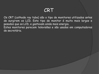 CRT
Os CRT (cathode ray tube) são o tipo de monitores utilizados antes
de surgirem os LCD. Este tipo de monitor é muito mais largos e
pesados que os LCD, e gastavam ainda mais energia.
Estes monitores parecem televisões e são usados em computadores
de secretária.
 