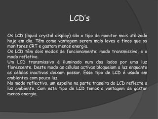LCD’s
Os LCD (liquid crystal display) são o tipo de monitor mais utilizado
hoje em dia. Têm como vantagem serem mais leves e finos que os
monitores CRT e gastam menos energia.
Os LCD têm dois modos de funcionamento: modo transmissivo, e o
modo refletivo.
Um LCD transmissivo é iluminado num dos lados por uma luz
florescente. Deste modo as células activas bloqueiam a luz enquanto
as células inactivas deixam passar. Esse tipo de LCD é usado em
ambientes com pouca luz.
No modo reflectivo, um espelho na parte traseira do LCD reflecte a
luz ambiente. Com este tipo de LCD temos a vantagem de gastar
menos energia.
 