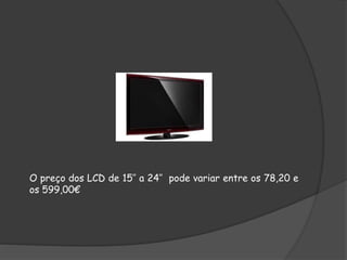 O preço dos LCD de 15’’ a 24’’ pode variar entre os 78,20 e
os 599,00€
 