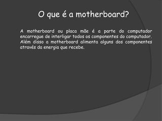 O que é a motherboard?
A motherboard ou placa mãe é a parte do computador
encarregue de interligar todos os componentes do computador.
Além disso a motherboard alimenta alguns dos componentes
através da energia que recebe.
 