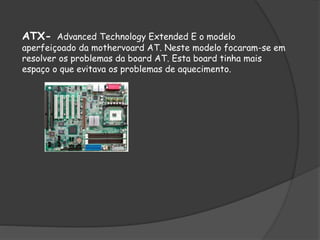 ATX- Advanced Technology Extended E o modelo
aperfeiçoado da mothervoard AT. Neste modelo focaram-se em
resolver os problemas da board AT. Esta board tinha mais
espaço o que evitava os problemas de aquecimento.
 