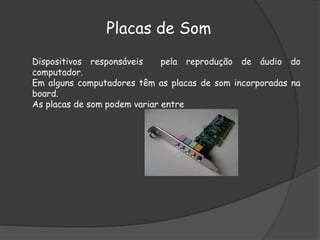 Placas de Som
Dispositivos responsáveis pela reprodução de áudio do
computador.
Em alguns computadores têm as placas de som incorporadas na
board.
As placas de som podem variar entre
 