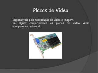 Placas de Vídeo
Responsáveis pela reprodução de vídeo e imagem.
Em alguns computadores as placas de vídeo vêem
incorporadas na board.
 