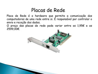 Placas de Rede
Placa de Rede é o hardware que permite a comunicação dos
computadores de uma rede entre si. É responsável por controlar o
envio e receção dos dados.
O preço das placas de rede pode variar entre os 1,95€ e os
2599,00€.
 