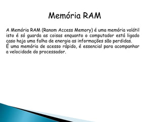 Memória RAM
A Memória RAM (Ranom Access Memory) é uma memória volátil
isto é só guarda as coisas enquanto o computador está ligado
caso haja uma falha de energia as informações são perdidas.
É uma memória de acesso rápido, é essencial para acompanhar
a velocidade do processador.
 