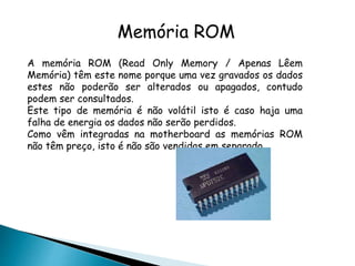 Memória ROM
A memória ROM (Read Only Memory / Apenas Lêem
Memória) têm este nome porque uma vez gravados os dados
estes não poderão ser alterados ou apagados, contudo
podem ser consultados.
Este tipo de memória é não volátil isto é caso haja uma
falha de energia os dados não serão perdidos.
Como vêm integradas na motherboard as memórias ROM
não têm preço, isto é não são vendidas em separado.
 