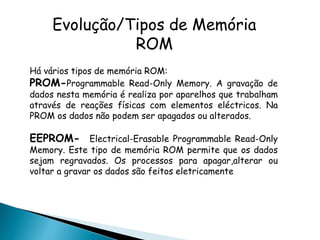 Há vários tipos de memória ROM:
PROM-Programmable Read-Only Memory. A gravação de
dados nesta memória é realiza por aparelhos que trabalham
através de reações físicas com elementos eléctricos. Na
PROM os dados não podem ser apagados ou alterados.
EEPROM- Electrical-Erasable Programmable Read-Only
Memory. Este tipo de memória ROM permite que os dados
sejam regravados. Os processos para apagar,alterar ou
voltar a gravar os dados são feitos eletricamente
Evolução/Tipos de Memória
ROM
 