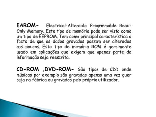 EAROM- Electrical-Alterable Progrmmable Read-
Only Memory. Este tipo de memória pode ser visto como
um tipo de EEPROM. Tem como principal característica o
facto de que os dados gravados possam ser alterados
aos poucos. Este tipo de memória ROM é geralmente
usado em aplicações que exigem que apenas parte da
informação seja reescrita.
CD-ROM ,DVD-ROM- São tipos de CD’s onde
músicas por exemplo são gravadas apenas uma vez quer
seja na fábrica ou gravados pelo próprio utilizador.
 