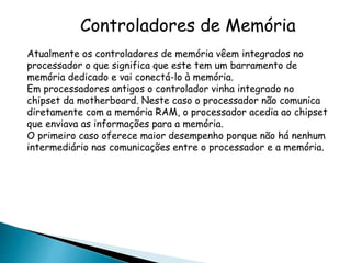 Controladores de Memória
Atualmente os controladores de memória vêem integrados no
processador o que significa que este tem um barramento de
memória dedicado e vai conectá-lo à memória.
Em processadores antigos o controlador vinha integrado no
chipset da motherboard. Neste caso o processador não comunica
diretamente com a memória RAM, o processador acedia ao chipset
que enviava as informações para a memória.
O primeiro caso oferece maior desempenho porque não há nenhum
intermediário nas comunicações entre o processador e a memória.
 