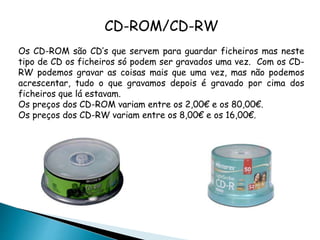 CD-ROM/CD-RW
Os CD-ROM são CD’s que servem para guardar ficheiros mas neste
tipo de CD os ficheiros só podem ser gravados uma vez. Com os CD-
RW podemos gravar as coisas mais que uma vez, mas não podemos
acrescentar, tudo o que gravamos depois é gravado por cima dos
ficheiros que lá estavam.
Os preços dos CD-ROM variam entre os 2,00€ e os 80,00€.
Os preços dos CD-RW variam entre os 8,00€ e os 16,00€.
 