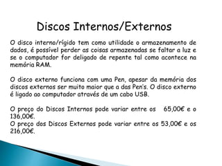 Discos Internos/Externos
O disco interno/rígido tem como utilidade o armazenamento de
dados, é possível perder as coisas armazenadas se faltar a luz e
se o computador for deligado de repente tal como acontece na
memória RAM.
O disco externo funciona com uma Pen, apesar da memória dos
discos externos ser muito maior que a das Pen’s. O disco externo
é ligado ao computador através de um cabo USB.
O preço do Discos Internos pode variar entre os 65,00€ e o
136,00€.
O preço dos Discos Externos pode variar entre os 53,00€ e os
216,00€.
 