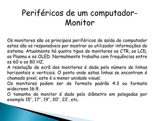 Periféricos de um computador-
Monitor
Os monitores são os principais periféricos de saída do computador
estes são os responsáveis por mostrar ao utilizador informações do
sistema. Atualmente há quatro tipos de monitores os CTR, os LCD,
os Plasma e os OLED. Normalmente trabalha com frequências entre
os 60 e os 80 HZ.
A resolução de ecrã dos monitores é dada pelo número de linhas
horizontais e verticais. O ponto onde estas linhas se encontram é
chamado pixel, este é a menor unidade visual.
Os monitores podem ser de formato padrão 4:3 ou formato
widecreen 16:9.
O tamanho do monitor é dado pelo diâmetro em polegadas por
exemplo 15’’, 17’’, 19’’, 20’’, 22’, etc.
 