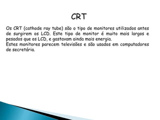 CRT
Os CRT (cathode ray tube) são o tipo de monitores utilizados antes
de surgirem os LCD. Este tipo de monitor é muito mais largos e
pesados que os LCD, e gastavam ainda mais energia.
Estes monitores parecem televisões e são usados em computadores
de secretária.
 