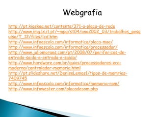 Webgrafia
http://pt.kioskea.net/contents/371-a-placa-de-rede
http://www.img.lx.it.pt/~mpq/st04/ano2002_03/trabalhos_pesq
uisa/T_12/files/lcd.htm
http://www.infoescola.com/informatica/placa-mae/
http://www.infoescola.com/informatica/processador/
http://www.juliomoraes.com/pt/2008/07/perifericos-de-
entrada-saida-e-entrada-e-saida/
http://www.hardware.com.br/guias/processadores-era-
moderna/controlador-memoria.html
http://pt.slideshare.net/DeniseLemos1/tipos-de-memrias-
7409745
http://www.infoescola.com/informatica/memoria-ram/
http://www.infowester.com/placadesom.php
 