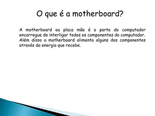 O que é a motherboard?
A motherboard ou placa mãe é a parte do computador
encarregue de interligar todos os componentes do computador.
Além disso a motherboard alimenta alguns dos componentes
através da energia que recebe.
 