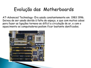 Evolução das Motherboards
AT-Advanced Technology- Era usada constantemente em 1983 1996.
Deixou de ser usada devido à falta de espaço, e que com muitos cabos
para fazer as ligações tornava-se difícil a circulação de ar, e com o
aquecimento os computadores podiam ficar bastante danificados.
 