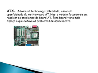 ATX- Advanced Technology Extended E o modelo
aperfeiçoado da mothervoard AT. Neste modelo focaram-se em
resolver os problemas da board AT. Esta board tinha mais
espaço o que evitava os problemas de aquecimento.
 