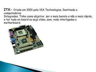 ITX- Criada em 2001 pela VIA Technologies. Destinada a
computadores
Integrados. Tinha como objetivo ser o mais barato e não o mais rápido,
e ter tudo on-board ou seja vídeo, som, rede interligadas a
motherboard.
 