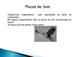 Placas de Som
Dispositivos responsáveis pela reprodução de áudio do
computador.
Em alguns computadores têm as placas de som incorporadas na
board.
As placas de som podem variar entre
 