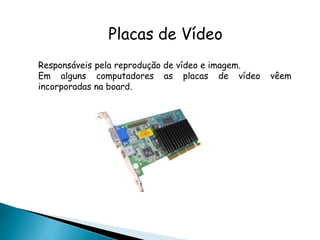 Placas de Vídeo
Responsáveis pela reprodução de vídeo e imagem.
Em alguns computadores as placas de vídeo vêem
incorporadas na board.
 