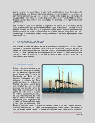 puente romano y fue construido en el siglo I a.C. La utilización de arcos de medio punto
derivó más tarde en la de arcos apuntados. Los arcos modernos suelen ser escarzanos o
con forma semielíptica, ya que permiten tramos más largos sin interrumpir la
navegabilidad y con altura moderada. El puente sobre el río Tweed (1803) en Kelso,
Escocia, ejemplo de puente de arco semielíptico, fue diseñado por el ingeniero británico
John Rennie.

Los puentes de vigas tienen limitada la longitud de los tramos por la resistencia de las
vigas. Esta limitación se supera ensamblando las vigas en triángulos. Leonardo da Vinci
esbozó puentes de este tipo, y el arquitecto italiano Andrea Palladio probablemente
construyó varios. En Suiza se construyeron dos puentes de vigas trianguladas en 1760.
Sin embargo, la construcción de este tipo de puentes no se desarrolló a gran escala hasta
después de 1840.



3 LOS PUENTES MODERNOS
Los puentes actuales se identifican por el fundamento arquitectónico utilizado, como
cantiléver o de tirantes, colgantes, de arco de acero, de arco de hormigón, de arco de
piedra, de vigas trianguladas o de pontones. Cuando es necesario respetar el paso de
barcos por debajo del puente y no es posible construirlo a la altura precisa se construyen
puentes móviles. A continuación se indican algunos ejemplos importantes de los
diferentes tipos de puentes.



3.1 Puentes de tirantes

Este tipo de puente se caracteriza
porque los tramos no se sujetan
por sus extremos, sino cerca del
centro de sus vigas. El puente de
Normandía, de 2.200 m de
longitud, inaugurado en 1995,
atraviesa el estuario del Sena
desde Le Havre a Honfleur, en
Francia. Su tramo central tiene
una longitud de 856 m. Está
diseñado para soportar vientos de
hasta 120 kilómetros por hora. El
puente de Forth, sobre el estuario
de Forth en Queensferry, Escocia,
es un puente ferroviario de acero
con dos tramos principales de 520
m cada uno, y una longitud total de
1,6 km; fue construido entre 1882
y 1890 por los ingenieros John
Fowler y Benjamin Baker. El puente de Quebec, sobre el río San Lorenzo (Quebec,
Canadá), terminado en 1917, tiene un tramo principal de 550 m; soporta una carretera y
una vía de tren de dos carriles. El puente de Carquinez Strait, cerca de San Francisco,

                                                                                 Página 4
 
