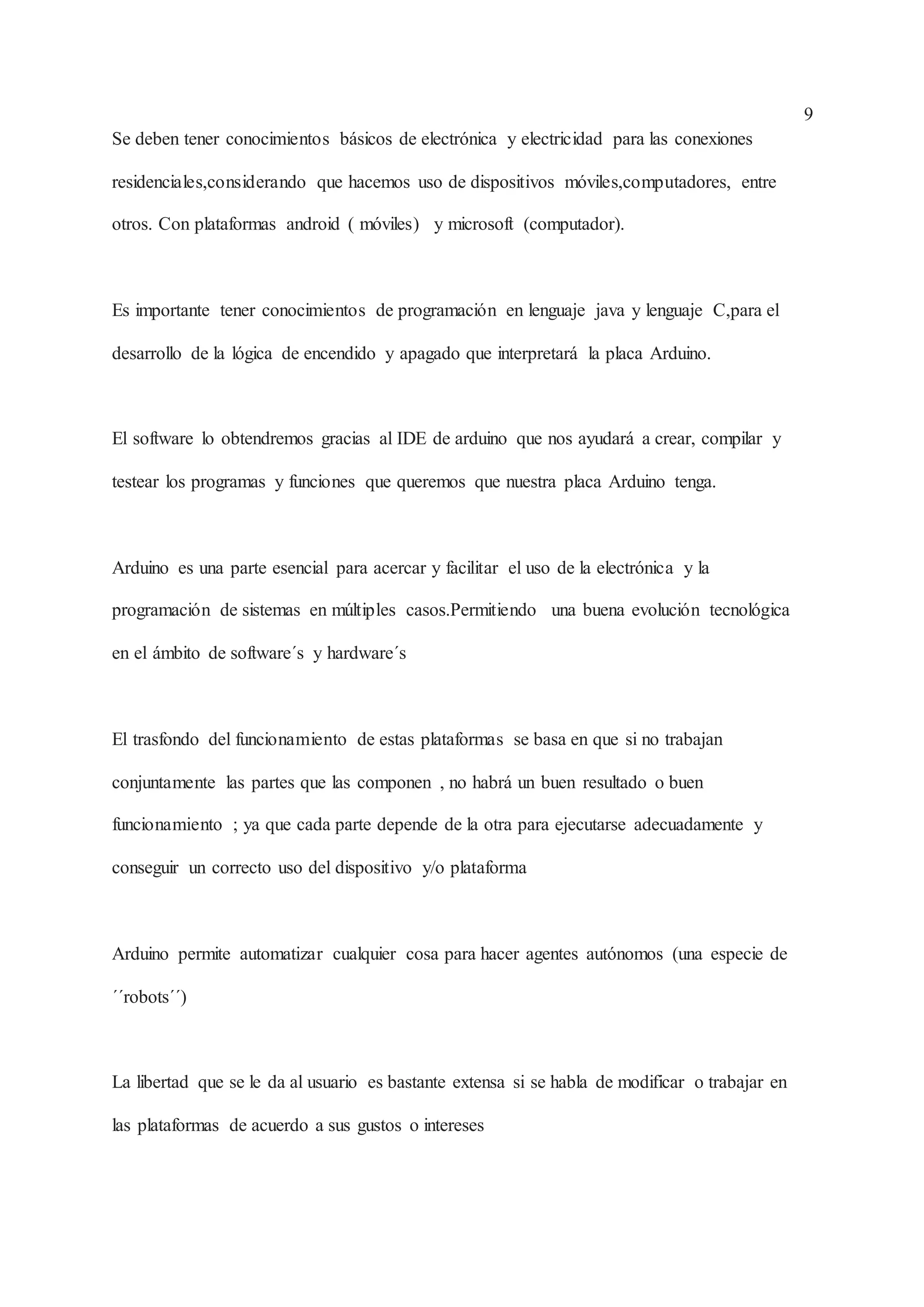 9
Se deben tener conocimientos básicos de electrónica y electricidad para las conexiones
residenciales,considerando que hacemos uso de dispositivos móviles,computadores, entre
otros. Con plataformas android ( móviles) y microsoft (computador).
Es importante tener conocimientos de programación en lenguaje java y lenguaje C,para el
desarrollo de la lógica de encendido y apagado que interpretará la placa Arduino.
El software lo obtendremos gracias al IDE de arduino que nos ayudará a crear, compilar y
testear los programas y funciones que queremos que nuestra placa Arduino tenga.
Arduino es una parte esencial para acercar y facilitar el uso de la electrónica y la
programación de sistemas en múltiples casos.Permitiendo una buena evolución tecnológica
en el ámbito de software´s y hardware´s
El trasfondo del funcionamiento de estas plataformas se basa en que si no trabajan
conjuntamente las partes que las componen , no habrá un buen resultado o buen
funcionamiento ; ya que cada parte depende de la otra para ejecutarse adecuadamente y
conseguir un correcto uso del dispositivo y/o plataforma
Arduino permite automatizar cualquier cosa para hacer agentes autónomos (una especie de
´´robots´´)
La libertad que se le da al usuario es bastante extensa si se habla de modificar o trabajar en
las plataformas de acuerdo a sus gustos o intereses
 