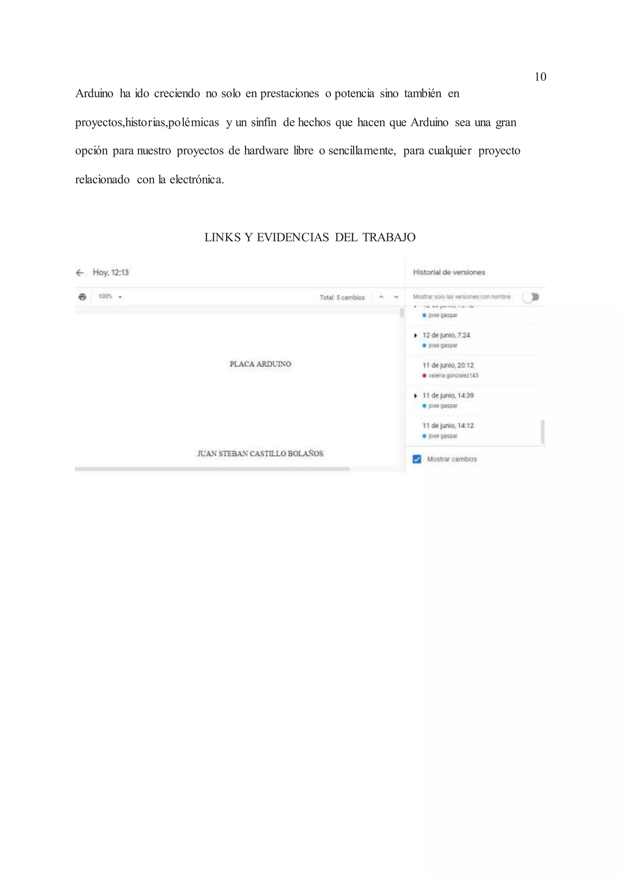 10
Arduino ha ido creciendo no solo en prestaciones o potencia sino también en
proyectos,historias,polémicas y un sinfín de hechos que hacen que Arduino sea una gran
opción para nuestro proyectos de hardware libre o sencillamente, para cualquier proyecto
relacionado con la electrónica.
LINKS Y EVIDENCIAS DEL TRABAJO
 