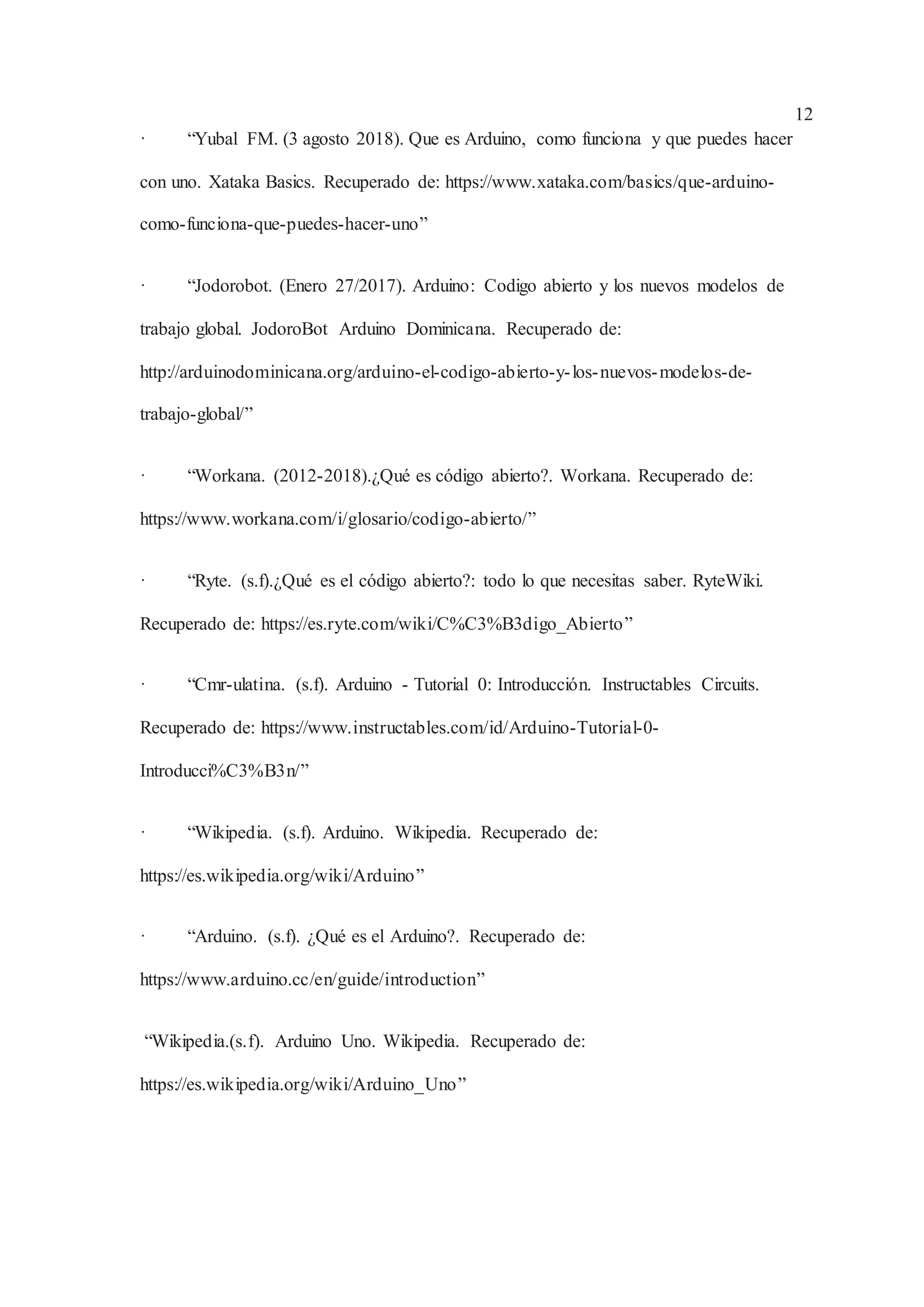12
· “Yubal FM. (3 agosto 2018). Que es Arduino, como funciona y que puedes hacer
con uno. Xataka Basics. Recuperado de: https://www.xataka.com/basics/que-arduino-
como-funciona-que-puedes-hacer-uno”
· “Jodorobot. (Enero 27/2017). Arduino: Codigo abierto y los nuevos modelos de
trabajo global. JodoroBot Arduino Dominicana. Recuperado de:
http://arduinodominicana.org/arduino-el-codigo-abierto-y-los-nuevos-modelos-de-
trabajo-global/”
· “Workana. (2012-2018).¿Qué es código abierto?. Workana. Recuperado de:
https://www.workana.com/i/glosario/codigo-abierto/”
· “Ryte. (s.f).¿Qué es el código abierto?: todo lo que necesitas saber. RyteWiki.
Recuperado de: https://es.ryte.com/wiki/C%C3%B3digo_Abierto”
· “Cmr-ulatina. (s.f). Arduino - Tutorial 0: Introducción. Instructables Circuits.
Recuperado de: https://www.instructables.com/id/Arduino-Tutorial-0-
Introducci%C3%B3n/”
· “Wikipedia. (s.f). Arduino. Wikipedia. Recuperado de:
https://es.wikipedia.org/wiki/Arduino”
· “Arduino. (s.f). ¿Qué es el Arduino?. Recuperado de:
https://www.arduino.cc/en/guide/introduction”
“Wikipedia.(s.f). Arduino Uno. Wikipedia. Recuperado de:
https://es.wikipedia.org/wiki/Arduino_Uno”
 