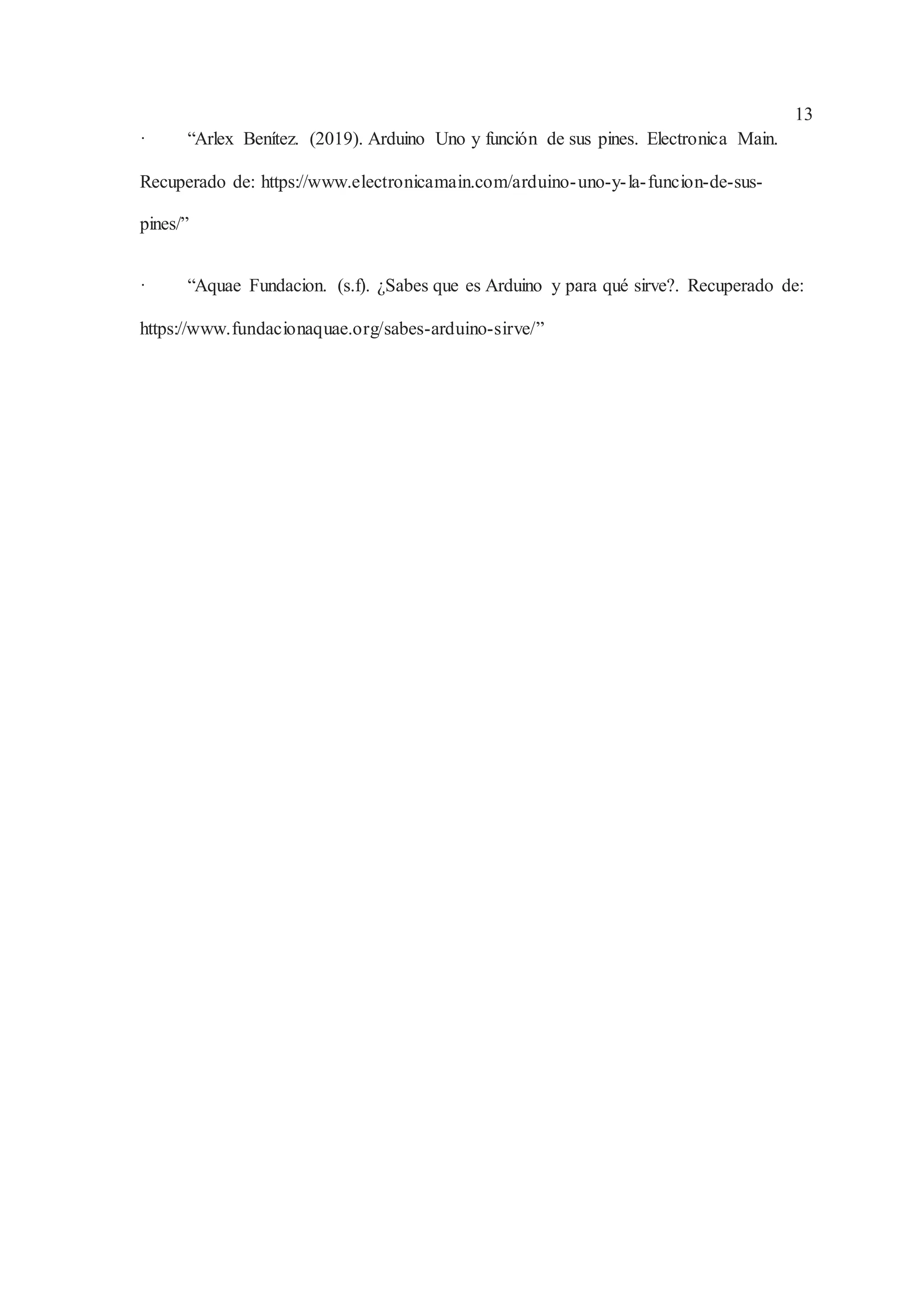 13
· “Arlex Benítez. (2019). Arduino Uno y función de sus pines. Electronica Main.
Recuperado de: https://www.electronicamain.com/arduino-uno-y-la-funcion-de-sus-
pines/”
· “Aquae Fundacion. (s.f). ¿Sabes que es Arduino y para qué sirve?. Recuperado de:
https://www.fundacionaquae.org/sabes-arduino-sirve/”
 