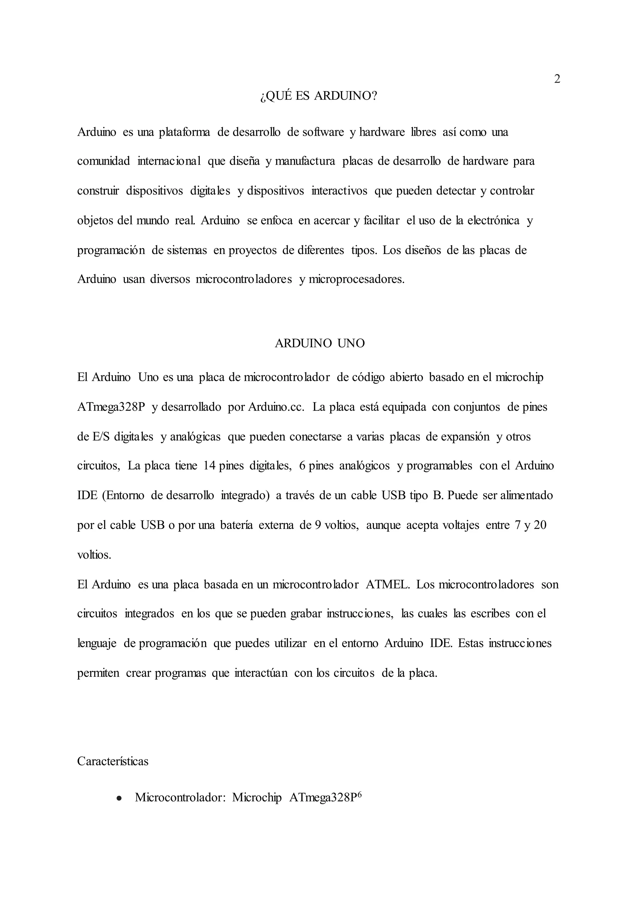 2
¿QUÉ ES ARDUINO?
Arduino es una plataforma de desarrollo de software y hardware libres así como una
comunidad internacional que diseña y manufactura placas de desarrollo de hardware para
construir dispositivos digitales y dispositivos interactivos que pueden detectar y controlar
objetos del mundo real. Arduino se enfoca en acercar y facilitar el uso de la electrónica y
programación de sistemas en proyectos de diferentes tipos. Los diseños de las placas de
Arduino usan diversos microcontroladores y microprocesadores.
ARDUINO UNO
El Arduino Uno es una placa de microcontrolador de código abierto basado en el microchip
ATmega328P y desarrollado por Arduino.cc. La placa está equipada con conjuntos de pines
de E/S digitales y analógicas que pueden conectarse a varias placas de expansión y otros
circuitos, La placa tiene 14 pines digitales, 6 pines analógicos y programables con el Arduino
IDE (Entorno de desarrollo integrado) a través de un cable USB tipo B. Puede ser alimentado
por el cable USB o por una batería externa de 9 voltios, aunque acepta voltajes entre 7 y 20
voltios.
El Arduino es una placa basada en un microcontrolador ATMEL. Los microcontroladores son
circuitos integrados en los que se pueden grabar instrucciones, las cuales las escribes con el
lenguaje de programación que puedes utilizar en el entorno Arduino IDE. Estas instrucciones
permiten crear programas que interactúan con los circuitos de la placa.
Características
● Microcontrolador: Microchip ATmega328P6
 