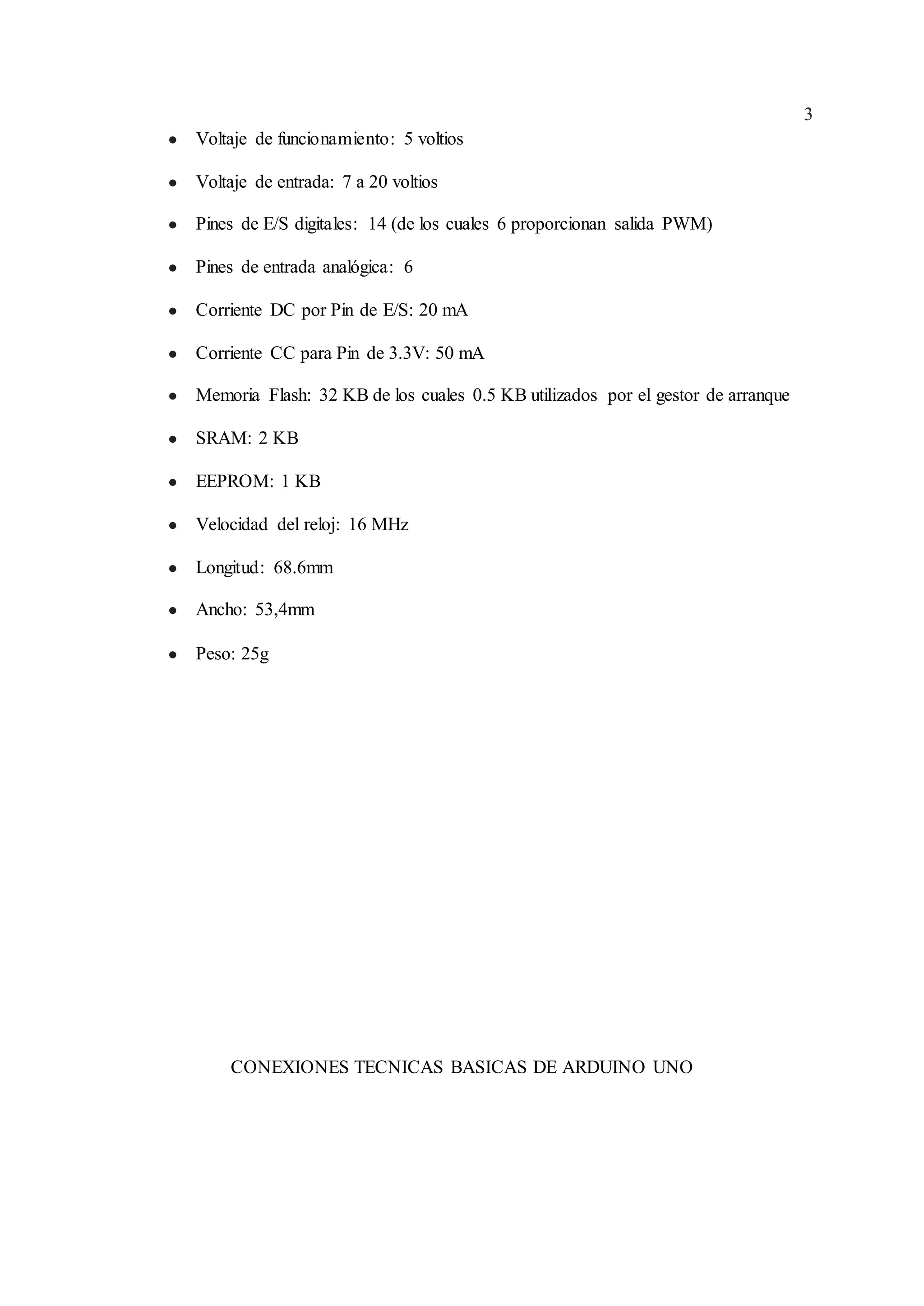 3
● Voltaje de funcionamiento: 5 voltios
● Voltaje de entrada: 7 a 20 voltios
● Pines de E/S digitales: 14 (de los cuales 6 proporcionan salida PWM)
● Pines de entrada analógica: 6
● Corriente DC por Pin de E/S: 20 mA
● Corriente CC para Pin de 3.3V: 50 mA
● Memoria Flash: 32 KB de los cuales 0.5 KB utilizados por el gestor de arranque
● SRAM: 2 KB
● EEPROM: 1 KB
● Velocidad del reloj: 16 MHz
● Longitud: 68.6mm
● Ancho: 53,4mm
● Peso: 25g
CONEXIONES TECNICAS BASICAS DE ARDUINO UNO
 