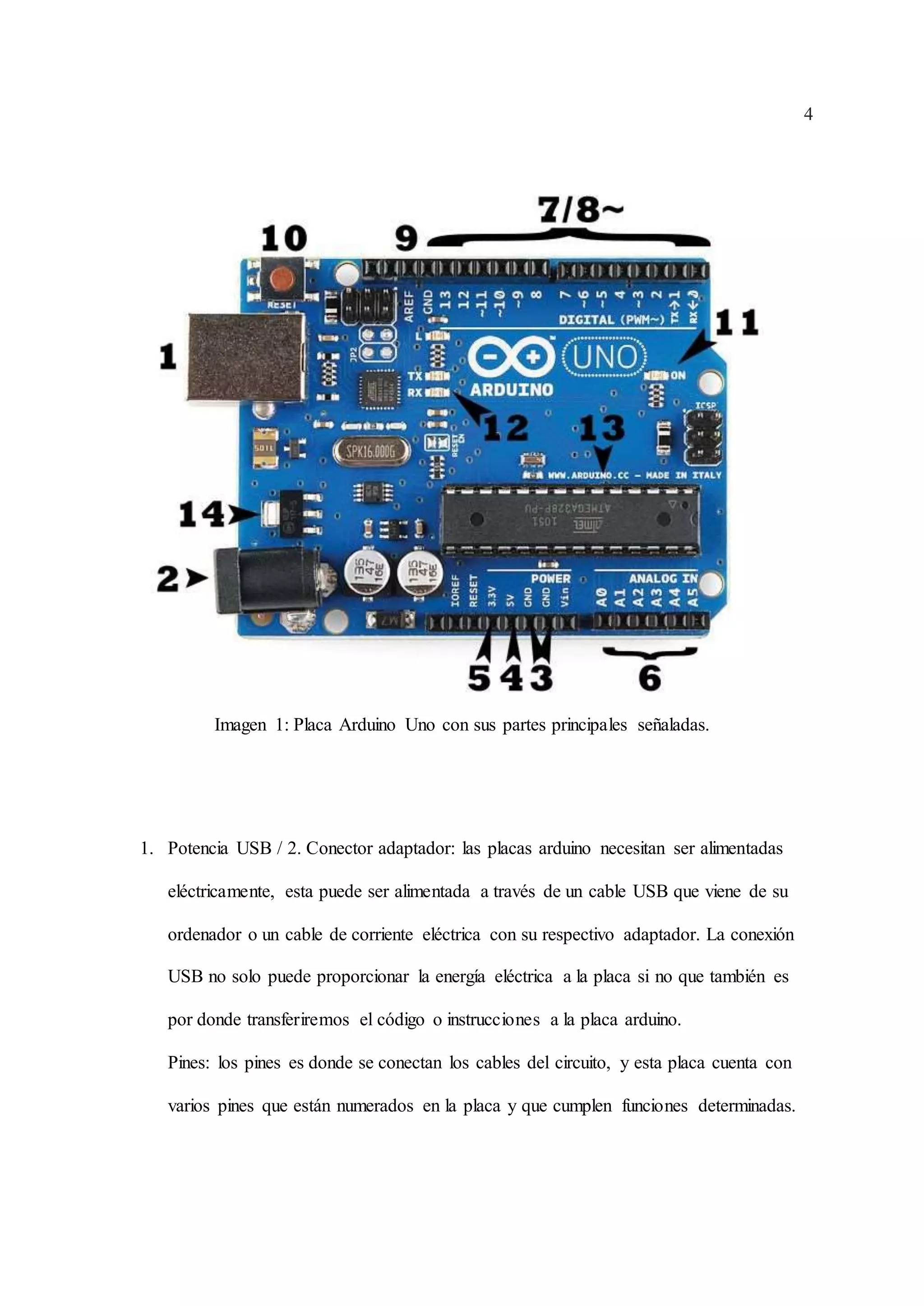 4
Imagen 1: Placa Arduino Uno con sus partes principales señaladas.
1. Potencia USB / 2. Conector adaptador: las placas arduino necesitan ser alimentadas
eléctricamente, esta puede ser alimentada a través de un cable USB que viene de su
ordenador o un cable de corriente eléctrica con su respectivo adaptador. La conexión
USB no solo puede proporcionar la energía eléctrica a la placa si no que también es
por donde transferiremos el código o instrucciones a la placa arduino.
Pines: los pines es donde se conectan los cables del circuito, y esta placa cuenta con
varios pines que están numerados en la placa y que cumplen funciones determinadas.
 